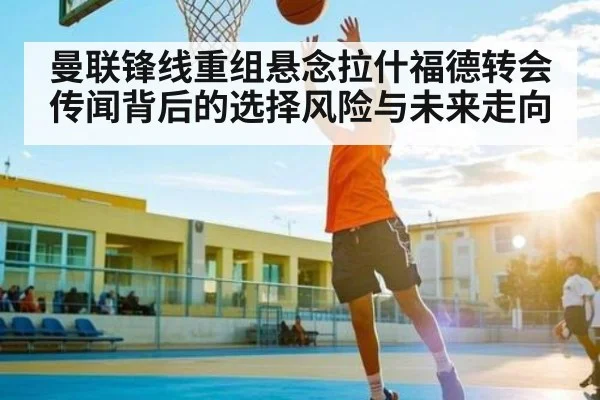 曼联锋线重组悬念拉什福德转会传闻背后的选择风险与未来走向